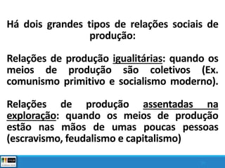 Há dois grandes tipos de relações sociais de
produção:
Relações de produção igualitárias: quando os
meios de produção são coletivos (Ex.
comunismo primitivo e socialismo moderno).
Relações de produção assentadas na
exploração: quando os meios de produção
estão nas mãos de umas poucas pessoas
(escravismo, feudalismo e capitalismo)
10
 