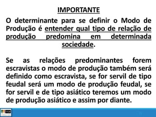 IMPORTANTE
O determinante para se definir o Modo de
Produção é entender qual tipo de relação de
produção predomina em determinada
sociedade.
Se as relações predominantes forem
escravistas o modo de produção também será
definido como escravista, se for servil de tipo
feudal será um modo de produção feudal, se
for servil e de tipo asiático teremos um modo
de produção asiático e assim por diante.
13
 