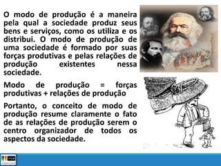 O modo de produção é a maneira
pela qual a sociedade produz seus
bens e serviços, como os utiliza e os
distribui. O modo de produção de
uma sociedade é formado por suas
forças produtivas e pelas relações de
produção existentes nessa
sociedade.
Modo de produção = forças
produtivas + relações de produção
Portanto, o conceito de modo de
produção resume claramente o fato
de as relações de produção serem o
centro organizador de todos os
aspectos da sociedade.
 
