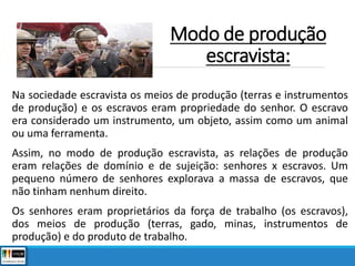 Modo de produção
escravista:
Na sociedade escravista os meios de produção (terras e instrumentos
de produção) e os escravos eram propriedade do senhor. O escravo
era considerado um instrumento, um objeto, assim como um animal
ou uma ferramenta.
Assim, no modo de produção escravista, as relações de produção
eram relações de domínio e de sujeição: senhores x escravos. Um
pequeno número de senhores explorava a massa de escravos, que
não tinham nenhum direito.
Os senhores eram proprietários da força de trabalho (os escravos),
dos meios de produção (terras, gado, minas, instrumentos de
produção) e do produto de trabalho.
 