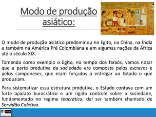 Modo de produção
asiático:
O modo de produção asiático predominou no Egito, na China, na Índia
e também na América Pré Colombiana e em algumas nações da África
até o século XIX.
Tomando como exemplo o Egito, no tempo dos faraós, vamos notar
que a parte produtiva da sociedade era composta pelos escravos e
pelos camponeses, que eram forçados a entregar ao Estado o que
produziam.
Para sistematizar essa estrutura produtiva, o Estado contava com um
forte aparato burocrático e um rígido controle sobre a sociedade,
fundamentado no regime teocrático, daí ser também chamado de
Servidão Coletiva.
 