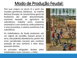 Tem suas origens no século IV a partir das
invasões germânicas (bárbaras) ao Império
Romano (Europa). As características gerais do
feudalismo são: poder descentralizado,
economia baseada na agricultura de
subsistência, trabalho servil, economia
amonetária e sem comércio, onde predomina
a troca (escambo), o sistema econômico é de
subsistência.
Os trabalhadores do feudo produziam sob
um regime de servidão, ficavam presos à
terra, não podendo abandoná-las, porém não
eram considerados escravos pois recebiam
proteção de seus senhores e além disso,
possuíam direitos.
As principais obrigações devidas pelos
trabalhadores eram: Corveia e a Talha.
Modo de Produção Feudal:
 