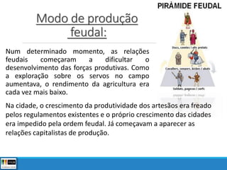 Modo de produção
feudal:
Num determinado momento, as relações
feudais começaram a dificultar o
desenvolvimento das forças produtivas. Como
a exploração sobre os servos no campo
aumentava, o rendimento da agricultura era
cada vez mais baixo.
Na cidade, o crescimento da produtividade dos artesãos era freado
pelos regulamentos existentes e o próprio crescimento das cidades
era impedido pela ordem feudal. Já começavam a aparecer as
relações capitalistas de produção.
 