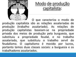 Modo de produção
capitalista:
O que caracteriza o modo de
produção capitalista são as relações assalariadas de
produção (trabalho assalariado). As relações de
produção capitalistas baseiam-se na propriedade
privada dos meios de produção pela burguesia, que
substituiu a propriedade feudal, e no trabalho
assalariado, que substituiu o trabalho servil do
feudalismo. O capitalismo é movido por lucros,
portanto temos duas classes sociais: a burguesia e os
trabalhadores assalariados.
 