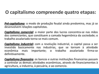 O capitalismo compreende quatro etapas:
Pré-capitalismo: o modo de produção feudal ainda predomina, mas já se
desenvolvem relações capitalistas.
Capitalismo comercial: a maior parte dos lucros concentra-se nas mãos
dos comerciantes, que constituem a camada hegemônica da sociedade; o
trabalho assalariado torna-se mais comum.
Capitalismo industrial: com a revolução industrial, o capital passa a ser
investido basicamente nas industrias, que se tornam à atividade
econômica mais importante; o trabalho assalariado firma-se
definitivamente.
Capitalismo financeiro: os bancos e outras instituições financeiras passam
a controlar as demais atividades econômicas, através de financiamentos à
agricultura, a industria, à pecuária, e ao comercio.
 