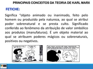 Significa “objeto animado ou inanimado, feito pelo
homem ou produzido pela natureza, ao qual se atribui
poder sobrenatural e se presta culto. Significado
conferido ao fenômeno da atribuição de valor simbólico
aos produtos (manufaturas). É um objeto material ao
qual se atribuem poderes mágicos ou sobrenaturais,
positivos ou negativos.
PRINCIPAIS CONCEITOS DA TEORIA DE KARL MARX
FETICHE:
 