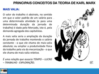 MAIS VALIA:
O valor do trabalho é abstrato, no sentido
em que o valor padrão de um salário para
uma determinada atividade (e para uma
determinada duração da jornada de
trabalho) é dado pelo Mercado, isto é, pela
demanda agregada dos capitalistas.
A mais valia seria a ampliação da duração
da jornada de trabalho mantendo o salário
constante - o que ele chama de mais-valia
absoluta; ou ampliar a produtividade física
do trabalho pela via da mecanização - o que
ele chama de mais-valia relativa.
É uma relação que associa TEMPO – LUCRO
– TRABALHO - EXPLORAÇÃO.
PRINCIPAIS CONCEITOS DA TEORIA DE KARL MARX
 