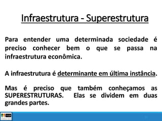A infraestrutura é determinante em última instância.
Mas é preciso que também conheçamos as
SUPERESTRUTURAS. Elas se dividem em duas
grandes partes.
33
Para entender uma determinada sociedade é
preciso conhecer bem o que se passa na
infraestrutura econômica.
Infraestrutura - Superestrutura
 