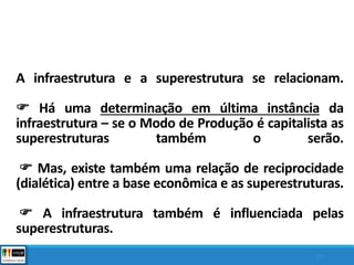 A infraestrutura e a superestrutura se relacionam.
 Há uma determinação em última instância da
infraestrutura – se o Modo de Produção é capitalista as
superestruturas também o serão.
 Mas, existe também uma relação de reciprocidade
(dialética) entre a base econômica e as superestruturas.
 A infraestrutura também é influenciada pelas
superestruturas.
37
 