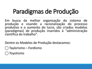 Paradigmas de Produção
Em busca da melhor organização do sistema de
produção e visando a racionalização do processo
produtivo e o aumento do lucro, são criados modelos
(paradigmas) de produção inseridos à “administração
científica do trabalho”.
Dentre os Modelos de Produção destacamos:
⃝ Taylorismo – Fordismo
⃝ Toyotismo
 