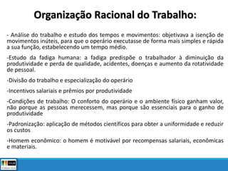 Organização Racional do Trabalho:
- Análise do trabalho e estudo dos tempos e movimentos: objetivava a isenção de
movimentos inúteis, para que o operário executasse de forma mais simples e rápida
a sua função, estabelecendo um tempo médio.
-Estudo da fadiga humana: a fadiga predispõe o trabalhador à diminuição da
produtividade e perda de qualidade, acidentes, doenças e aumento da rotatividade
de pessoal.
-Divisão do trabalho e especialização do operário
-Incentivos salariais e prêmios por produtividade
-Condições de trabalho: O conforto do operário e o ambiente físico ganham valor,
não porque as pessoas merecessem, mas porque são essenciais para o ganho de
produtividade
-Padronização: aplicação de métodos científicos para obter a uniformidade e reduzir
os custos
-Homem econômico: o homem é motivável por recompensas salariais, econômicas
e materiais.
 