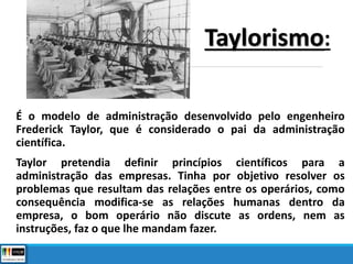 É o modelo de administração desenvolvido pelo engenheiro
Frederick Taylor, que é considerado o pai da administração
científica.
Taylor pretendia definir princípios científicos para a
administração das empresas. Tinha por objetivo resolver os
problemas que resultam das relações entre os operários, como
consequência modifica-se as relações humanas dentro da
empresa, o bom operário não discute as ordens, nem as
instruções, faz o que lhe mandam fazer.
Taylorismo:
 