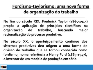 Fordismo-taylorismo: uma nova forma
de organização do trabalho
No fim do século XIX, Frederick Taylor (1865-1915)
propôs a aplicação de princípios científicos na
organização do trabalho, buscando maior
racionalização do processo produtivo.
No século XX, o aperfeiçoamento contínuo dos
sistemas produtivos deu origem a uma forma de
divisão do trabalho que se tornou conhecida como
fordismo, numa referência a Henry Ford (1863-1947),
o inventor de um modelo de produção em série.
 