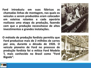 Ford introduziu em suas fábricas as
chamadas linhas de montagem, nas quais os
veículos a serem produzidos eram colocados
em esteiras rolantes e cada operário
realizava uma etapa da produção, fazendo
com que a produção necessitasse de altos
investimentos e grandes instalações.
O método de produção fordista permitiu que
Ford produzisse mais de 2 milhões de carros
por ano, durante a década de 1920. O
veículo pioneiro de Ford no processo de
produção fordista foi o mítico Ford Modelo
T, mais conhecido no Brasil como “Ford
Bigode”.
 