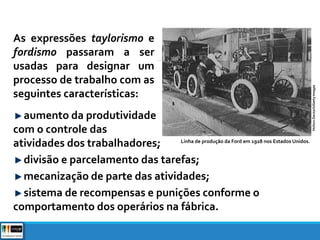 As expressões taylorismo e
fordismo passaram a ser
usadas para designar um
processo de trabalho com as
seguintes características:
aumento da produtividade
com o controle das
atividades dos trabalhadores;
divisão e parcelamento das tarefas;
mecanização de parte das atividades;
sistema de recompensas e punições conforme o
comportamento dos operários na fábrica.
Linha de produção da Ford em 1928 nos Estados Unidos.
Hulton-Deutsch/GettyImages
 