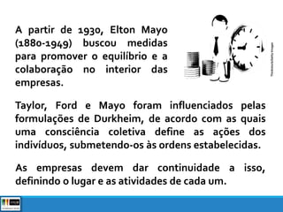 A partir de 1930, Elton Mayo
(1880-1949) buscou medidas
para promover o equilíbrio e a
colaboração no interior das
empresas.
Taylor, Ford e Mayo foram influenciados pelas
formulações de Durkheim, de acordo com as quais
uma consciência coletiva define as ações dos
indivíduos, submetendo-os às ordens estabelecidas.
As empresas devem dar continuidade a isso,
definindo o lugar e as atividades de cada um.
Thinkstock/GettyImages
 