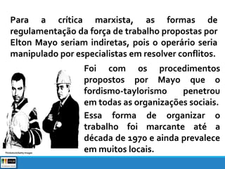 Para a crítica marxista, as formas de
regulamentação da força de trabalho propostas por
Elton Mayo seriam indiretas, pois o operário seria
manipulado por especialistas em resolver conflitos.
Foi com os procedimentos
propostos por Mayo que o
fordismo-taylorismo penetrou
em todas as organizações sociais.
Essa forma de organizar o
trabalho foi marcante até a
década de 1970 e ainda prevalece
em muitos locais.Thinkstock/Getty Images
 