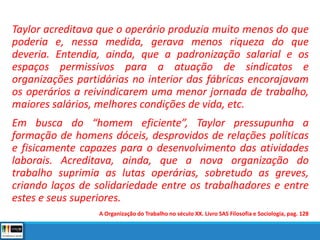 Taylor acreditava que o operário produzia muito menos do que
poderia e, nessa medida, gerava menos riqueza do que
deveria. Entendia, ainda, que a padronização salarial e os
espaços permissivos para a atuação de sindicatos e
organizações partidárias no interior das fábricas encorajavam
os operários a reivindicarem uma menor jornada de trabalho,
maiores salários, melhores condições de vida, etc.
Em busca do “homem eficiente”, Taylor pressupunha a
formação de homens dóceis, desprovidos de relações políticas
e fisicamente capazes para o desenvolvimento das atividades
laborais. Acreditava, ainda, que a nova organização do
trabalho suprimia as lutas operárias, sobretudo as greves,
criando laços de solidariedade entre os trabalhadores e entre
estes e seus superiores.
A Organização do Trabalho no século XX. Livro SAS Filosofia e Sociologia, pag. 128
 