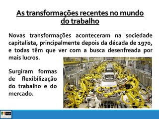 Novas transformações aconteceram na sociedade
capitalista, principalmente depois da década de 1970,
e todas têm que ver com a busca desenfreada por
mais lucros.
As transformações recentes no mundo
do trabalho
Surgiram formas
de flexibilização
do trabalho e do
mercado.
 