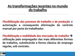 Flexibilização dos processo de trabalho e de produção 
automação e consequente eliminação do controle
manual por parte do trabalhador.
Flexibilização e mobilidade dos mercados de trabalho 
utilização pelo empregador das mais diferentes formas
de trabalho, substituindo a forma clássica do emprego
regular, sob contrato.
As transformações recentes no mundo
do trabalho
 
