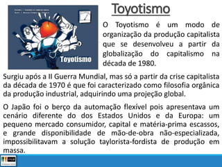 Toyotismo
Surgiu após a II Guerra Mundial, mas só a partir da crise capitalista
da década de 1970 é que foi caracterizado como filosofia orgânica
da produção industrial, adquirindo uma projeção global.
O Japão foi o berço da automação flexível pois apresentava um
cenário diferente do dos Estados Unidos e da Europa: um
pequeno mercado consumidor, capital e matéria-prima escassos,
e grande disponibilidade de mão-de-obra não-especializada,
impossibilitavam a solução taylorista-fordista de produção em
massa.
O Toyotismo é um modo de
organização da produção capitalista
que se desenvolveu a partir da
globalização do capitalismo na
década de 1980.
 