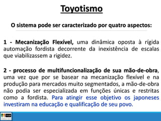 O sistema pode ser caracterizado por quatro aspectos:
1 - Mecanização Flexível, uma dinâmica oposta à rígida
automação fordista decorrente da inexistência de escalas
que viabilizassem a rigidez.
2 - processo de multifuncionalização de sua mão-de-obra,
uma vez que por se basear na mecanização flexível e na
produção para mercados muito segmentados, a mão-de-obra
não podia ser especializada em funções únicas e restritas
como a fordista. Para atingir esse objetivo os japoneses
investiram na educação e qualificação de seu povo.
Toyotismo
 