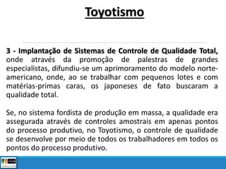 3 - Implantação de Sistemas de Controle de Qualidade Total,
onde através da promoção de palestras de grandes
especialistas, difundiu-se um aprimoramento do modelo norte-
americano, onde, ao se trabalhar com pequenos lotes e com
matérias-primas caras, os japoneses de fato buscaram a
qualidade total.
Se, no sistema fordista de produção em massa, a qualidade era
assegurada através de controles amostrais em apenas pontos
do processo produtivo, no Toyotismo, o controle de qualidade
se desenvolve por meio de todos os trabalhadores em todos os
pontos do processo produtivo.
Toyotismo
 