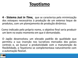 4 - Sistema Just in Time, que se caracteriza pela minimização
dos estoques necessários à produção de um extenso leque de
produtos, com um planejamento de produção dinâmico.
Como indicado pelo próprio nome, o objetivo final seria produzir
um bem no exato momento em que é demandado.
O Japão desenvolveu um elevado padrão de qualidade que
permitiu a sua inserção nos lucrativos mercados dos países
centrais e, ao buscar a produtividade com a manutenção da
flexibilidade, o Toyotismo se complementava naturalmente com
a automação flexível.
Toyotismo
 