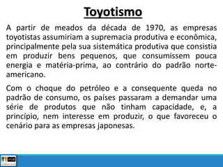 A partir de meados da década de 1970, as empresas
toyotistas assumiriam a supremacia produtiva e econômica,
principalmente pela sua sistemática produtiva que consistia
em produzir bens pequenos, que consumissem pouca
energia e matéria-prima, ao contrário do padrão norte-
americano.
Com o choque do petróleo e a consequente queda no
padrão de consumo, os países passaram a demandar uma
série de produtos que não tinham capacidade, e, a
princípio, nem interesse em produzir, o que favoreceu o
cenário para as empresas japonesas.
Toyotismo
 