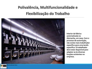 Polivalência, Multifuncionalidade e
Flexibilização do Trabalho
Interior de fábrica
automatizada na
Alemanha, em 2005. Com o
processo de automação,
não existe mais trabalhador
específico para uma tarefa
específica. O trabalhador
deve estar disponível para
adaptar-se às diversas
funções existentes na
empresa.
© Frithjof Hirdes/Corbis/Latin Stock
 