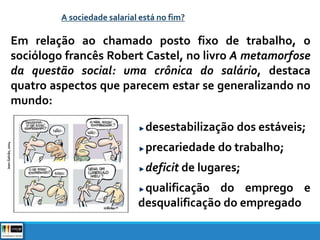 A sociedade salarial está no fim?
Em relação ao chamado posto fixo de trabalho, o
sociólogo francês Robert Castel, no livro A metamorfose
da questão social: uma crônica do salário, destaca
quatro aspectos que parecem estar se generalizando no
mundo:
desestabilização dos estáveis;
precariedade do trabalho;
deficit de lugares;
qualificação do emprego e
desqualificação do empregado
JeanGalvão,2004
 
