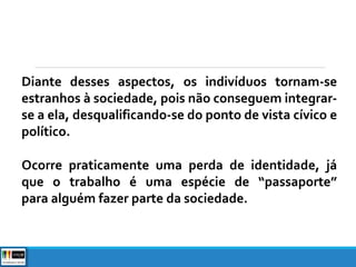 Diante desses aspectos, os indivíduos tornam-se
estranhos à sociedade, pois não conseguem integrar-
se a ela, desqualificando-se do ponto de vista cívico e
político.
Ocorre praticamente uma perda de identidade, já
que o trabalho é uma espécie de “passaporte”
para alguém fazer parte da sociedade.
 
