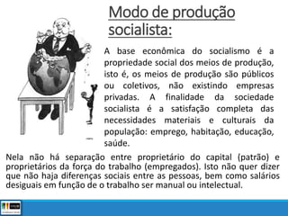 Modo de produção
socialista:
Nela não há separação entre proprietário do capital (patrão) e
proprietários da força do trabalho (empregados). Isto não quer dizer
que não haja diferenças sociais entre as pessoas, bem como salários
desiguais em função de o trabalho ser manual ou intelectual.
A base econômica do socialismo é a
propriedade social dos meios de produção,
isto é, os meios de produção são públicos
ou coletivos, não existindo empresas
privadas. A finalidade da sociedade
socialista é a satisfação completa das
necessidades materiais e culturais da
população: emprego, habitação, educação,
saúde.
 