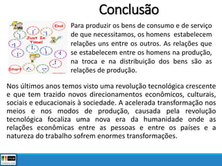 Conclusão
Nos últimos anos temos visto uma revolução tecnológica crescente
e que tem trazido novos direcionamentos econômicos, culturais,
sociais e educacionais à sociedade. A acelerada transformação nos
meios e nos modos de produção, causada pela revolução
tecnológica focaliza uma nova era da humanidade onde as
relações econômicas entre as pessoas e entre os países e a
natureza do trabalho sofrem enormes transformações.
Para produzir os bens de consumo e de serviço
de que necessitamos, os homens estabelecem
relações uns entre os outros. As relações que
se estabelecem entre os homens na produção,
na troca e na distribuição dos bens são as
relações de produção.
 