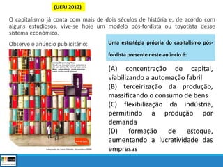 O capitalismo já conta com mais de dois séculos de história e, de acordo com
alguns estudiosos, vive-se hoje um modelo pós-fordista ou toyotista desse
sistema econômico.
Observe o anúncio publicitário:
(A) concentração de capital,
viabilizando a automação fabril
(B) terceirização da produção,
massificando o consumo de bens
(C) flexibilização da indústria,
permitindo a produção por
demanda
(D) formação de estoque,
aumentando a lucratividade das
empresas
Uma estratégia própria do capitalismo pós-
fordista presente neste anúncio é:
(UERJ 2012)
 