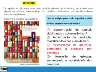 O capitalismo já conta com mais de dois séculos de história e, de acordo com
alguns estudiosos, vive-se hoje um modelo pós-fordista ou toyotista desse
sistema econômico.
Observe o anúncio publicitário:
(A) concentração de capital,
viabilizando a automação fabril
(B) terceirização da produção,
massificando o consumo de bens
(C) flexibilização da indústria,
permitindo a produção por
demanda
(D) formação de estoque,
aumentando a lucratividade das
empresas
Uma estratégia própria do capitalismo pós-
fordista presente neste anúncio é:
(UERJ 2012)
 