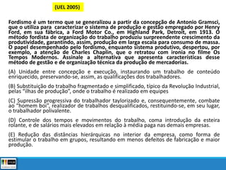 Fordismo é um termo que se generalizou a partir da concepção de Antonio Gramsci,
que o utiliza para caracterizar o sistema de produção e gestão empregado por Henry
Ford, em sua fábrica, a Ford Motor Co., em Highland Park, Detroit, em 1913. O
método fordista de organização do trabalho produziu surpreendente crescimento da
produtividade, garantindo, assim, produção em larga escala para consumo de massa.
O papel desempenhado pelo fordismo, enquanto sistema produtivo, despertou, por
exemplo, a atenção de Charles Chaplin, que o retratou com ironia no filme Os
Tempos Modernos. Assinale a alternativa que apresenta características desse
método de gestão e de organização técnica da produção de mercadorias.
(A) Unidade entre concepção e execução, instaurando um trabalho de conteúdo
enriquecido, preservando-se, assim, as qualificações dos trabalhadores.
(B) Substituição do trabalho fragmentado e simplificado, típico da Revolução Industrial,
pelas “ilhas de produção”, onde o trabalho é realizado em equipes
(C) Supressão progressiva do trabalhador taylorizado e, consequentemente, combate
ao “homem boi”, realizador de trabalhos desqualificados, restituindo-se, em seu lugar,
o trabalhador polivalente.
(D) Controle dos tempos e movimentos do trabalho, coma introdução da esteira
rolante, e de salários mais elevados em relação à média paga nas demais empresas.
(E) Redução das distâncias hierárquicas no interior da empresa, como forma de
estimular o trabalho em grupos, resultando em menos defeitos de fabricação e maior
produção.
(UEL 2005)
 