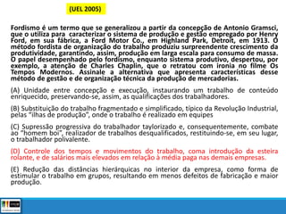 Fordismo é um termo que se generalizou a partir da concepção de Antonio Gramsci,
que o utiliza para caracterizar o sistema de produção e gestão empregado por Henry
Ford, em sua fábrica, a Ford Motor Co., em Highland Park, Detroit, em 1913. O
método fordista de organização do trabalho produziu surpreendente crescimento da
produtividade, garantindo, assim, produção em larga escala para consumo de massa.
O papel desempenhado pelo fordismo, enquanto sistema produtivo, despertou, por
exemplo, a atenção de Charles Chaplin, que o retratou com ironia no filme Os
Tempos Modernos. Assinale a alternativa que apresenta características desse
método de gestão e de organização técnica da produção de mercadorias.
(A) Unidade entre concepção e execução, instaurando um trabalho de conteúdo
enriquecido, preservando-se, assim, as qualificações dos trabalhadores.
(B) Substituição do trabalho fragmentado e simplificado, típico da Revolução Industrial,
pelas “ilhas de produção”, onde o trabalho é realizado em equipes
(C) Supressão progressiva do trabalhador taylorizado e, consequentemente, combate
ao “homem boi”, realizador de trabalhos desqualificados, restituindo-se, em seu lugar,
o trabalhador polivalente.
(D) Controle dos tempos e movimentos do trabalho, coma introdução da esteira
rolante, e de salários mais elevados em relação à média paga nas demais empresas.
(E) Redução das distâncias hierárquicas no interior da empresa, como forma de
estimular o trabalho em grupos, resultando em menos defeitos de fabricação e maior
produção.
(UEL 2005)
 