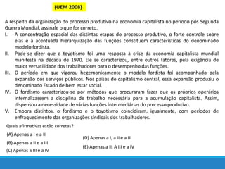 (UEM 2008)
A respeito da organização do processo produtivo na economia capitalista no período pós Segunda
Guerra Mundial, assinale o que for correto.
I. A concentração espacial das distintas etapas do processo produtivo, o forte controle sobre
elas e a acentuada hierarquização das funções constituem características do denominado
modelo fordista.
II. Pode-se dizer que o toyotismo foi uma resposta à crise da economia capitalista mundial
manifesta na década de 1970. Ele se caracterizou, entre outros fatores, pela exigência de
maior versatilidade dos trabalhadores para o desempenho das funções.
III. O período em que vigorou hegemonicamente o modelo fordista foi acompanhado pela
expansão dos serviços públicos. Nos países de capitalismo central, essa expansão produziu o
denominado Estado de bem estar social.
IV. O fordismo caracterizou-se por métodos que procuraram fazer que os próprios operários
internalizassem a disciplina de trabalho necessária para a acumulação capitalista. Assim,
dispensou a necessidade de várias funções intermediárias do processo produtivo.
V. Embora distintos, o fordismo e o toyotismo coincidiram, igualmente, com períodos de
enfraquecimento das organizações sindicais dos trabalhadores.
Quais afirmativas estão corretas?
(A) Apenas a I e a II
(B) Apenas a II e a III
(C) Apenas a III e a IV
(D) Apenas a I, a II e a III
(E) Apenas a II. A III e a IV
 