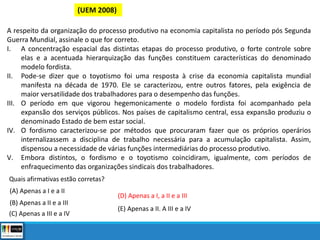 (UEM 2008)
A respeito da organização do processo produtivo na economia capitalista no período pós Segunda
Guerra Mundial, assinale o que for correto.
I. A concentração espacial das distintas etapas do processo produtivo, o forte controle sobre
elas e a acentuada hierarquização das funções constituem características do denominado
modelo fordista.
II. Pode-se dizer que o toyotismo foi uma resposta à crise da economia capitalista mundial
manifesta na década de 1970. Ele se caracterizou, entre outros fatores, pela exigência de
maior versatilidade dos trabalhadores para o desempenho das funções.
III. O período em que vigorou hegemonicamente o modelo fordista foi acompanhado pela
expansão dos serviços públicos. Nos países de capitalismo central, essa expansão produziu o
denominado Estado de bem estar social.
IV. O fordismo caracterizou-se por métodos que procuraram fazer que os próprios operários
internalizassem a disciplina de trabalho necessária para a acumulação capitalista. Assim,
dispensou a necessidade de várias funções intermediárias do processo produtivo.
V. Embora distintos, o fordismo e o toyotismo coincidiram, igualmente, com períodos de
enfraquecimento das organizações sindicais dos trabalhadores.
Quais afirmativas estão corretas?
(A) Apenas a I e a II
(B) Apenas a II e a III
(C) Apenas a III e a IV
(D) Apenas a I, a II e a III
(E) Apenas a II. A III e a IV
 