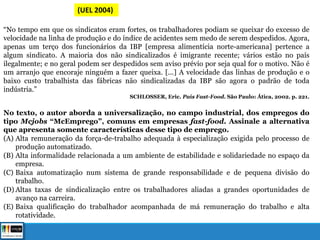 (UEL 2004)
“No tempo em que os sindicatos eram fortes, os trabalhadores podiam se queixar do excesso de
velocidade na linha de produção e do índice de acidentes sem medo de serem despedidos. Agora,
apenas um terço dos funcionários da IBP [empresa alimentícia norte-americana] pertence a
algum sindicato. A maioria dos não sindicalizados é imigrante recente; vários estão no país
ilegalmente; e no geral podem ser despedidos sem aviso prévio por seja qual for o motivo. Não é
um arranjo que encoraje ninguém a fazer queixa. [...] A velocidade das linhas de produção e o
baixo custo trabalhista das fábricas não sindicalizadas da IBP são agora o padrão de toda
indústria.”
SCHLOSSER, Eric. País Fast-Food. São Paulo: Ática, 2002. p. 221.
No texto, o autor aborda a universalização, no campo industrial, dos empregos do
tipo Mcjobs “McEmprego”, comuns em empresas fast-food. Assinale a alternativa
que apresenta somente características desse tipo de emprego.
(A) Alta remuneração da força-de-trabalho adequada à especialização exigida pelo processo de
produção automatizado.
(B) Alta informalidade relacionada a um ambiente de estabilidade e solidariedade no espaço da
empresa.
(C) Baixa automatização num sistema de grande responsabilidade e de pequena divisão do
trabalho.
(D) Altas taxas de sindicalização entre os trabalhadores aliadas a grandes oportunidades de
avanço na carreira.
(E) Baixa qualificação do trabalhador acompanhada de má remuneração do trabalho e alta
rotatividade.
 