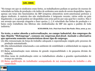 (UEL 2004)
“No tempo em que os sindicatos eram fortes, os trabalhadores podiam se queixar do excesso de
velocidade na linha de produção e do índice de acidentes sem medo de serem despedidos. Agora,
apenas um terço dos funcionários da IBP [empresa alimentícia norte-americana] pertence a
algum sindicato. A maioria dos não sindicalizados é imigrante recente; vários estão no país
ilegalmente; e no geral podem ser despedidos sem aviso prévio por seja qual for o motivo. Não é
um arranjo que encoraje ninguém a fazer queixa. [...] A velocidade das linhas de produção e o
baixo custo trabalhista das fábricas não sindicalizadas da IBP são agora o padrão de toda
indústria.”
SCHLOSSER, Eric. País Fast-Food. São Paulo: Ática, 2002. p. 221.
No texto, o autor aborda a universalização, no campo industrial, dos empregos do
tipo Mcjobs “McEmprego”, comuns em empresas fast-food. Assinale a alternativa
que apresenta somente características desse tipo de emprego.
(A) Alta remuneração da força-de-trabalho adequada à especialização exigida pelo processo de
produção automatizado.
(B) Alta informalidade relacionada a um ambiente de estabilidade e solidariedade no espaço da
empresa.
(C) Baixa automatização num sistema de grande responsabilidade e de pequena divisão do
trabalho.
(D) Altas taxas de sindicalização entre os trabalhadores aliadas a grandes oportunidades de
avanço na carreira.
(E) Baixa qualificação do trabalhador acompanhada de má remuneração do trabalho e alta
rotatividade.
 