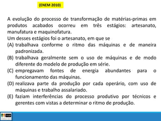 (ENEM 2010)
A evolução do processo de transformação de matérias-primas em
produtos acabados ocorreu em três estágios: artesanato,
manufatura e maquinofatura.
Um desses estágios foi o artesanato, em que se
(A) trabalhava conforme o ritmo das máquinas e de maneira
padronizada.
(B) trabalhava geralmente sem o uso de máquinas e de modo
diferente do modelo de produção em série.
(C) empregavam fontes de energia abundantes para o
funcionamento das máquinas.
(D) realizava parte da produção por cada operário, com uso de
máquinas e trabalho assalariado.
(E) faziam interferências do processo produtivo por técnicos e
gerentes com vistas a determinar o ritmo de produção.
 