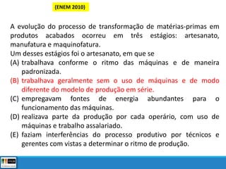 (ENEM 2010)
A evolução do processo de transformação de matérias-primas em
produtos acabados ocorreu em três estágios: artesanato,
manufatura e maquinofatura.
Um desses estágios foi o artesanato, em que se
(A) trabalhava conforme o ritmo das máquinas e de maneira
padronizada.
(B) trabalhava geralmente sem o uso de máquinas e de modo
diferente do modelo de produção em série.
(C) empregavam fontes de energia abundantes para o
funcionamento das máquinas.
(D) realizava parte da produção por cada operário, com uso de
máquinas e trabalho assalariado.
(E) faziam interferências do processo produtivo por técnicos e
gerentes com vistas a determinar o ritmo de produção.
 