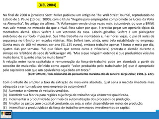 (UEL 2004)
No final de 2000 o jornalista Scott Miller publicou um artigo no The Wall Street Journal, reproduzido no
Estado de S. Paulo (13 dez. 2000), com o título “Regalia para empregados compromete os lucros da Volks
na Alemanha”. No artigo ele afirma: “A Volkswagen vende cinco vezes mais automóveis do que a BMW,
mas vale menos no mercado do que a rival. Para saber por que, é preciso pegar um operário típico da
montadora alemã. Klaus Seifert é um veterano da casa. Cabelo grisalho, Seifert é um planejador
eletrônico de currículo impecável. Sua filha trabalha na montadora e, nas horas vagas, o pai dá aulas de
segurança no trânsito em escolas vizinhas. Mas Seifert tem, ainda, uma bela estabilidade no emprego.
Ganha mais de 100 mil marcos por ano (51.125 euros), embora trabalhe apenas 7 horas e meia por dia,
quatro dias por semana. ‘Sei que falam que somos caros e inflexíveis’, protesta o alemão durante o
almoço no refeitório da sede da Volkswagen AG. ‘Mas o que ninguém entende é que produzimos veículos
muito bons.’ E quanto a lucros muito bons?”
A relação entre lucro capitalista e remuneração da força-de-trabalho pode ser abordada a partir do
conceito de mais-valia, definido como aquele “valor produzido pelo trabalhador [e] que é apropriado
pelo capitalista sem que um equivalente seja dado em troca.”
(BOTTOMORE, Tom. Dicionário do pensamento marxista. Rio de Janeiro: Jorge Zahar, 1998. p. 227).
Com o intuito de ampliar a taxa de extração de mais-valia absoluta, qual seria a medida imediata mais
adequada a ser tomada por uma empresa de automóveis?
(A) Aumentar o número de veículos vendidos.
(B) Transferir sua fábrica para regiões cuja força-de-trabalho seja altamente qualificada.
(C) Incrementar a produtividade por meio da automatização dos processos de produção.
(D) Ampliar os gastos com o capital constante, ou seja, o valor dispendido em meios de produção.
(E) Intensificar a produtividade da força de trabalho sem novos investimentos de capital.
 