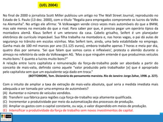 (UEL 2004)
No final de 2000 o jornalista Scott Miller publicou um artigo no The Wall Street Journal, reproduzido no
Estado de S. Paulo (13 dez. 2000), com o título “Regalia para empregados compromete os lucros da Volks
na Alemanha”. No artigo ele afirma: “A Volkswagen vende cinco vezes mais automóveis do que a BMW,
mas vale menos no mercado do que a rival. Para saber por que, é preciso pegar um operário típico da
montadora alemã. Klaus Seifert é um veterano da casa. Cabelo grisalho, Seifert é um planejador
eletrônico de currículo impecável. Sua filha trabalha na montadora e, nas horas vagas, o pai dá aulas de
segurança no trânsito em escolas vizinhas. Mas Seifert tem, ainda, uma bela estabilidade no emprego.
Ganha mais de 100 mil marcos por ano (51.125 euros), embora trabalhe apenas 7 horas e meia por dia,
quatro dias por semana. ‘Sei que falam que somos caros e inflexíveis’, protesta o alemão durante o
almoço no refeitório da sede da Volkswagen AG. ‘Mas o que ninguém entende é que produzimos veículos
muito bons.’ E quanto a lucros muito bons?”
A relação entre lucro capitalista e remuneração da força-de-trabalho pode ser abordada a partir do
conceito de mais-valia, definido como aquele “valor produzido pelo trabalhador [e] que é apropriado
pelo capitalista sem que um equivalente seja dado em troca.”
(BOTTOMORE, Tom. Dicionário do pensamento marxista. Rio de Janeiro: Jorge Zahar, 1998. p. 227).
Com o intuito de ampliar a taxa de extração de mais-valia absoluta, qual seria a medida imediata mais
adequada a ser tomada por uma empresa de automóveis?
(A) Aumentar o número de veículos vendidos.
(B) Transferir sua fábrica para regiões cuja força-de-trabalho seja altamente qualificada.
(C) Incrementar a produtividade por meio da automatização dos processos de produção.
(D) Ampliar os gastos com o capital constante, ou seja, o valor dispendido em meios de produção.
(E) Intensificar a produtividade da força de trabalho sem novos investimentos de capital.
 