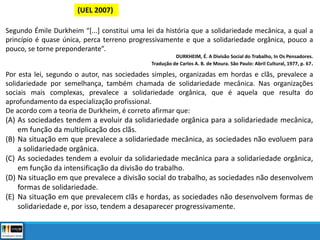 (UEL 2007)
Segundo Émile Durkheim “[...] constitui uma lei da história que a solidariedade mecânica, a qual a
princípio é quase única, perca terreno progressivamente e que a solidariedade orgânica, pouco a
pouco, se torne preponderante”.
DURKHEIM, É. A Divisão Social do Trabalho, In Os Pensadores.
Tradução de Carlos A. B. de Moura. São Paulo: Abril Cultural, 1977, p. 67.
Por esta lei, segundo o autor, nas sociedades simples, organizadas em hordas e clãs, prevalece a
solidariedade por semelhança, também chamada de solidariedade mecânica. Nas organizações
sociais mais complexas, prevalece a solidariedade orgânica, que é aquela que resulta do
aprofundamento da especialização profissional.
De acordo com a teoria de Durkheim, é correto afirmar que:
(A) As sociedades tendem a evoluir da solidariedade orgânica para a solidariedade mecânica,
em função da multiplicação dos clãs.
(B) Na situação em que prevalece a solidariedade mecânica, as sociedades não evoluem para
a solidariedade orgânica.
(C) As sociedades tendem a evoluir da solidariedade mecânica para a solidariedade orgânica,
em função da intensificação da divisão do trabalho.
(D) Na situação em que prevalece a divisão social do trabalho, as sociedades não desenvolvem
formas de solidariedade.
(E) Na situação em que prevalecem clãs e hordas, as sociedades não desenvolvem formas de
solidariedade e, por isso, tendem a desaparecer progressivamente.
 
