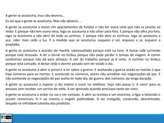 A gente se acostuma, mas não deveria...
Eu sei que a gente se acostuma. Mas não deveria ...
A gente se acostuma a morar em apartamentos de fundos e não ter outra vista que não as janelas ao
redor. E porque não tem outra vista, logo se acostuma a não olhar para fora. E porque não olha pra fora,
logo se acostuma a não abrir de todo as cortinas. E porque não abre as cortinas, logo se acostuma a
ace...nder mais cedo a luz. E à medida que se acostuma, esquece o sol, esquece o ar, esquece a
amplidão.
A gente se acostuma a acordar de manhã, sobressaltado porque está na hora. A tomar café correndo
porque está atrasado. A ler o Jornal no ônibus porque não pode perder o tempo de viagem. A comer
sanduíches porque não dá para almoçar. A sair do trabalho porque já é noite. A cochilar no ônibus
porque está cansado. A deitar cedo e dormir pesado sem ter vivido o dia.
A gente se acostuma a abrir o jornal e a ler sobre a guerra. E aceitando a guerra aceita os mortos e que
haja números para os mortos. E aceitando os números, aceita não acreditar nas negociações de paz. E
não aceitando as negociações de paz aceita ler todo dia, de guerra, dos números, da longa duração.
A gente se acostuma a esperar o dia inteiro e ouvir no telefone: hoje não posso ir. A sorrir para as
pessoas sem receber um sorriso de volta. A ser ignorado quando precisava tanto ser visto.
A gente se acostuma a andar na rua e ver cartazes. A abrir as revistas e ver anúncios, a ligar a televisão e
assistir comerciais. A ir ao cinema e engolir publicidade. A ser instigado, conduzido, desnorteado,
lançado na infindável catarata dos produtos.
 