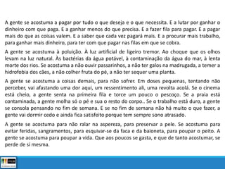 A gente se acostuma a pagar por tudo o que deseja e o que necessita. E a lutar por ganhar o
dinheiro com que paga. E a ganhar menos do que precisa. E a fazer fila para pagar. E a pagar
mais do que as coisas valem. E a saber que cada vez pagará mais. E a procurar mais trabalho,
para ganhar mais dinheiro, para ter com que pagar nas filas em que se cobra.
A gente se acostuma à poluição. À luz artificial de ligeiro tremor. Ao choque que os olhos
levam na luz natural. Às bactérias da água potável, à contaminação da água do mar, à lenta
morte dos rios. Se acostuma a não ouvir passarinhos, a não ter galos na madrugada, a temer a
hidrofobia dos cães, a não colher fruta do pé, a não ter sequer uma planta.
A gente se acostuma a coisas demais, para não sofrer. Em doses pequenas, tentando não
perceber, vai afastando uma dor aqui, um ressentimento ali, uma revolta acolá. Se o cinema
está cheio, a gente senta na primeira fila e torce um pouco o pescoço. Se a praia está
contaminada, a gente molha só o pé e sua o resto do corpo.. Se o trabalho está duro, a gente
se consola pensando no fim de semana. E se no fim de semana não há muito o que fazer, a
gente vai dormir cedo e ainda fica satisfeito porque tem sempre sono atrasado.
A gente se acostuma para não ralar na aspereza, para preservar a pele. Se acostuma para
evitar feridas, sangramentos, para esquivar-se da faca e da baioneta, para poupar o peito. A
gente se acostuma para poupar a vida. Que aos poucos se gasta, e que de tanto acostumar, se
perde de si mesma.
 
