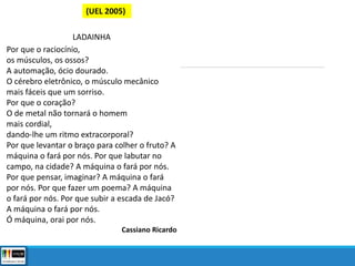 (UEL 2005)
LADAINHA
Por que o raciocínio,
os músculos, os ossos?
A automação, ócio dourado.
O cérebro eletrônico, o músculo mecânico
mais fáceis que um sorriso.
Por que o coração?
O de metal não tornará o homem
mais cordial,
dando-lhe um ritmo extracorporal?
Por que levantar o braço para colher o fruto? A
máquina o fará por nós. Por que labutar no
campo, na cidade? A máquina o fará por nós.
Por que pensar, imaginar? A máquina o fará
por nós. Por que fazer um poema? A máquina
o fará por nós. Por que subir a escada de Jacó?
A máquina o fará por nós.
Ó máquina, orai por nós.
Cassiano Ricardo
 